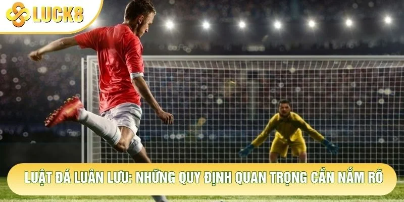 Luật Đá Luân Lưu: Những Quy Định Quan Trọng Cần Nắm Rõ